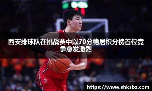 西安排球队在挑战赛中以70分稳居积分榜首位竞争愈发激烈